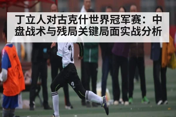 丁立人对古克什世界冠军赛:中盘战术与残局关键局面实战分析